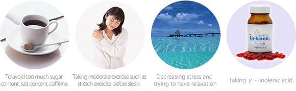To avoid too much sugar content, salt content, caffeine.  Taking moderate exercise such as stretch exercise before sleep.  Decreasing stress and trying to have relaxation  Taking γ - linolenic acid